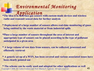 Copyright © 2006, Dr. Carlos Cordeiro and Prof. Dharma P. Agrawal, All rights reserved. 45
Environmental Monitoring
ApplicationThe idea is to interface gas sensors with custom-made devices and wireless
radio and transmit sensed data for further analysis
 Deployment of a large number of sensors allows real-time monitoring of gases
being emitted by the waste material or from industrial spills
Place a large number of sensors throughout the area of interest and
appropriate type of sensors can be placed according to the type of pollutant
anticipated in a given area
 A large volume of raw data from sensors, can be collected, processed and
efficiently retrieval
 A generic set up of a WSN, has been covered and various associated issues have
been clearly pointed out
 The scheme can be easily used and adopted for other applications as well
 