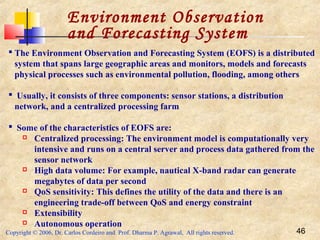 Copyright © 2006, Dr. Carlos Cordeiro and Prof. Dharma P. Agrawal, All rights reserved. 46
Environment Observation
and Forecasting System
 The Environment Observation and Forecasting System (EOFS) is a distributed
system that spans large geographic areas and monitors, models and forecasts
physical processes such as environmental pollution, flooding, among others
 Usually, it consists of three components: sensor stations, a distribution
network, and a centralized processing farm
 Some of the characteristics of EOFS are:
 Centralized processing: The environment model is computationally very
intensive and runs on a central server and process data gathered from the
sensor network
 High data volume: For example, nautical X-band radar can generate
megabytes of data per second
 QoS sensitivity: This defines the utility of the data and there is an
engineering trade-off between QoS and energy constraint
 Extensibility
 Autonomous operation
 