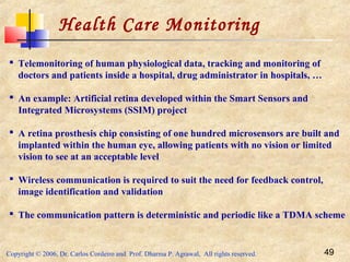 Copyright © 2006, Dr. Carlos Cordeiro and Prof. Dharma P. Agrawal, All rights reserved. 49
Health Care Monitoring
 Telemonitoring of human physiological data, tracking and monitoring of
doctors and patients inside a hospital, drug administrator in hospitals, …
 An example: Artificial retina developed within the Smart Sensors and
Integrated Microsystems (SSIM) project
 A retina prosthesis chip consisting of one hundred microsensors are built and
implanted within the human eye, allowing patients with no vision or limited
vision to see at an acceptable level
 Wireless communication is required to suit the need for feedback control,
image identification and validation
 The communication pattern is deterministic and periodic like a TDMA scheme
 