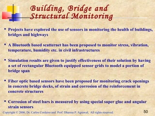 Copyright © 2006, Dr. Carlos Cordeiro and Prof. Dharma P. Agrawal, All rights reserved. 50
Building, Bridge and
Structural Monitoring
 Projects have explored the use of sensors in monitoring the health of buildings,
bridges and highways
 A Bluetooth based scatternet has been proposed to monitor stress, vibration,
temperature, humidity etc. in civil infrastructures
 Simulation results are given to justify effectiveness of their solution by having
a set of rectangular Bluetooth equipped sensor grids to model a portion of
bridge span
 Fiber optic based sensors have been proposed for monitoring crack openings
in concrete bridge decks, of strain and corrosion of the reinforcement in
concrete structures
 Corrosion of steel bars is measured by using special super glue and angular
strain sensors
 