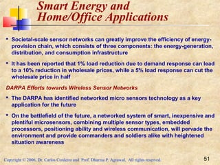Copyright © 2006, Dr. Carlos Cordeiro and Prof. Dharma P. Agrawal, All rights reserved. 51
Smart Energy and
Home/Office Applications
 Societal-scale sensor networks can greatly improve the efficiency of energy-
provision chain, which consists of three components: the energy-generation,
distribution, and consumption infrastructure
 It has been reported that 1% load reduction due to demand response can lead
to a 10% reduction in wholesale prices, while a 5% load response can cut the
wholesale price in half
DARPA Efforts towards Wireless Sensor Networks
 The DARPA has identified networked micro sensors technology as a key
application for the future
 On the battlefield of the future, a networked system of smart, inexpensive and
plentiful microsensors, combining multiple sensor types, embedded
processors, positioning ability and wireless communication, will pervade the
environment and provide commanders and soldiers alike with heightened
situation awareness
 