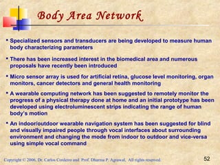 Copyright © 2006, Dr. Carlos Cordeiro and Prof. Dharma P. Agrawal, All rights reserved. 52
Body Area Network
 Specialized sensors and transducers are being developed to measure human
body characterizing parameters
 There has been increased interest in the biomedical area and numerous
proposals have recently been introduced
 Micro sensor array is used for artificial retina, glucose level monitoring, organ
monitors, cancer detectors and general health monitoring
 A wearable computing network has been suggested to remotely monitor the
progress of a physical therapy done at home and an initial prototype has been
developed using electroluminescent strips indicating the range of human
body’s motion
 An indoor/outdoor wearable navigation system has been suggested for blind
and visually impaired people through vocal interfaces about surrounding
environment and changing the mode from indoor to outdoor and vice-versa
using simple vocal command
 