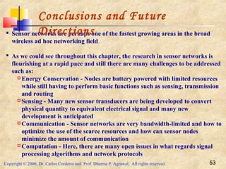 Copyright © 2006, Dr. Carlos Cordeiro and Prof. Dharma P. Agrawal, All rights reserved. 53
 Sensor networks are perhaps one of the fastest growing areas in the broad
wireless ad hoc networking field
 As we could see throughout this chapter, the research in sensor networks is
flourishing at a rapid pace and still there are many challenges to be addressed
such as:
 Energy Conservation - Nodes are battery powered with limited resources
while still having to perform basic functions such as sensing, transmission
and routing
 Sensing - Many new sensor transducers are being developed to convert
physical quantity to equivalent electrical signal and many new
development is anticipated
 Communication - Sensor networks are very bandwidth-limited and how to
optimize the use of the scarce resources and how can sensor nodes
minimize the amount of communication
 Computation - Here, there are many open issues in what regards signal
processing algorithms and network protocols
Conclusions and Future
Directions
 