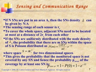 Copyright © 2006, Dr. Carlos Cordeiro and Prof. Dharma P. Agrawal, All rights reserved. 7
Sensing and Communication Range
If N SNs are put in an area A, then the SNs density can
be given by N/A
The sensing range of each sensor is rs
To cover the whole space, adjacent SNs need to be located
at most at a distance of 2rs from each other
If the SNs are uniformly distributed with the node density
of , the probability that there are m SNs within the space
of S is Poisson distributed as
where space for two dimensional spaces
This gives the probability that the monitored space is not
covered by any SN and hence the probability pcover of the
coverage by at least one SN is:
λ
S
m
e
m
S
mP λλ −
=
!
)(
)(
2
srS π=
S
er ePp λ−
−=−= 1)0(1cov
λ
 