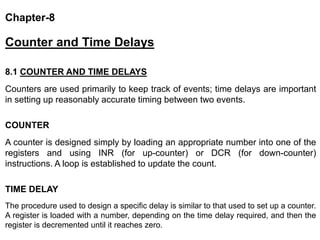 Chapter-8
Counter and Time Delays
8.1 COUNTER AND TIME DELAYS
Counters are used primarily to keep track of events; time delays are important
in setting up reasonably accurate timing between two events.
COUNTER
A counter is designed simply by loading an appropriate number into one of the
registers and using INR (for up-counter) or DCR (for down-counter)
instructions. A loop is established to update the count.
TIME DELAY
The procedure used to design a specific delay is similar to that used to set up a counter.
A register is loaded with a number, depending on the time delay required, and then the
register is decremented until it reaches zero.
 