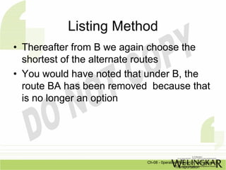 Listing Method
• Thereafter from B we again choose the
  shortest of the alternate routes
• You would have noted that under B, the
  route BA has been removed because that
  is no longer an option




                           Ch-08 - 0peration Research Techniques in
                                           Transportation
 