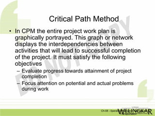 Critical Path Method
• In CPM the entire project work plan is
  graphically portrayed. This graph or network
  displays the interdependencies between
  activities that will lead to successful completion
  of the project. It must satisfy the following
  objectives
   – Evaluate progress towards attainment of project
     completion
   – Focus attention on potential and actual problems
     during work



                                       Ch-08 - 0peration Research Techniques in
                                                       Transportation
 