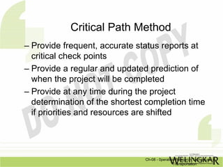 Critical Path Method
– Provide frequent, accurate status reports at
  critical check points
– Provide a regular and updated prediction of
  when the project will be completed
– Provide at any time during the project
  determination of the shortest completion time
  if priorities and resources are shifted




                               Ch-08 - 0peration Research Techniques in
                                               Transportation
 