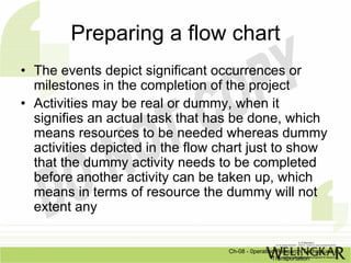 Preparing a flow chart
• The events depict significant occurrences or
  milestones in the completion of the project
• Activities may be real or dummy, when it
  signifies an actual task that has be done, which
  means resources to be needed whereas dummy
  activities depicted in the flow chart just to show
  that the dummy activity needs to be completed
  before another activity can be taken up, which
  means in terms of resource the dummy will not
  extent any


                                   Ch-08 - 0peration Research Techniques in
                                                   Transportation
 