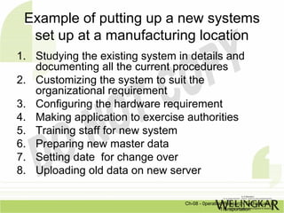 Example of putting up a new systems
  set up at a manufacturing location
1. Studying the existing system in details and
   documenting all the current procedures
2. Customizing the system to suit the
   organizational requirement
3. Configuring the hardware requirement
4. Making application to exercise authorities
5. Training staff for new system
6. Preparing new master data
7. Setting date for change over
8. Uploading old data on new server

                                  Ch-08 - 0peration Research Techniques in
                                                  Transportation
 