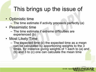 This brings up the issue of
• Optimistic time
  – The time estimate if activity proceeds perfectly (a)
• Pessimistic time
  – The time estimate if extreme difficulties are
    experienced (b)
• Most Likely Time
  – The expected time (c) the expected time as a mean
    can be calculated by apportioning weights to the 3
    times, for instance giving weights of 1 each to (a) and
    (b) and 3 to (c) one can calculate the mean time




                                        Ch-08 - 0peration Research Techniques in
                                                        Transportation
 