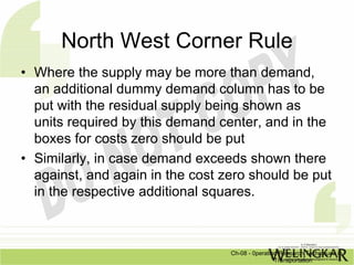 North West Corner Rule
• Where the supply may be more than demand,
  an additional dummy demand column has to be
  put with the residual supply being shown as
  units required by this demand center, and in the
  boxes for costs zero should be put
• Similarly, in case demand exceeds shown there
  against, and again in the cost zero should be put
  in the respective additional squares.



                                  Ch-08 - 0peration Research Techniques in
                                                  Transportation
 