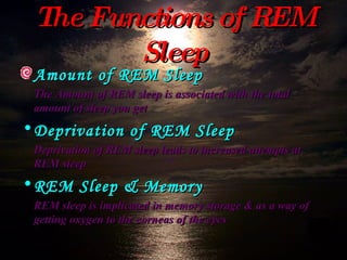 The Functions of REM Sleep Amount of REM Sleep The Amount of REM sleep is associated with the total amount of sleep you get Deprivation of REM Sleep Deprivation of REM sleep leads to increased attempts at REM sleep REM Sleep & Memory REM sleep is implicated in memory storage & as a way of getting oxygen to the corneas of the eyes 