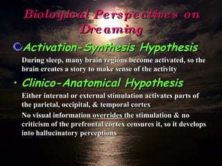 Biological Perspectives on Dreaming Activation-Synthesis Hypothesis During sleep, many brain regions become activated, so the brain creates a story to make sense of the activity Clinico-Anatomical Hypothesis Either internal or external stimulation activates parts of the parietal, occipital, & temporal cortex No visual information overrides the stimulation & no criticism of the prefrontal cortex censures it, so it develops into hallucinatory perceptions 