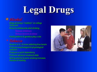 Legal Drugs Alcohol Binge drinking a “tradition” on college campuses Reasons adolescents start drinking Release inhibitions Reduce tensions & stress Family patterns & genetics play a role Tobacco Nicotine is 4 ½ X more addicting than heroin Produces psychological & physiological addiction Produces a quick dependency Produces pleasant emotional state Seeing parents & peers smoking increases chances of starting 