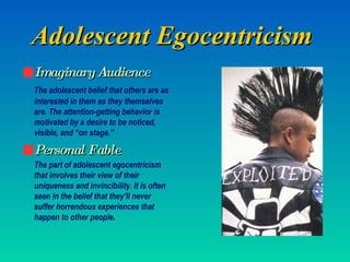 Adolescent Egocentricism   Imaginary Audience The adolescent belief that others are as interested in them as they themselves are. The attention-getting behavior is motivated by a desire to be noticed, visible, and “on stage.” Personal Fable The part of adolescent egocentricism that involves their view of their uniqueness and invincibility. It is often seen in the belief that they’ll never suffer horrendous experiences that happen to other people . 