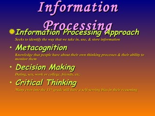 Information Processing Information Processing Approach Seeks to identify the way that we take in, use, & store information Metacognition Knowledge that people have about their own thinking processes & their ability to monitor them Decision Making Dating, sex, work or college, friends, etc. Critical Thinking Many even into the 11 th  grade still have a self-serving bias in their reasoning 