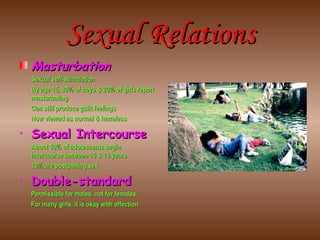 Sexual Relations Masturbation Sexual self-stimulation By age 15, 80% of boys & 20% of girls report masturbating Can still produce guilt feelings Now viewed as normal & harmless Sexual Intercourse About 50% of adolescents begin intercourse between 15 & 18 years 10% are postponing sex Double-standard Permissible for males, not for females For many girls, it is okay with affection 