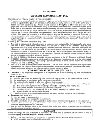 CHAPTER 9
CONSUMER PROTECTION ACT, 1986
Transition from `Caveat emptor` to `Caveat vinditor`
 A consumer is a user of goods and services. Any person paying for goods and services, which he uses, is
entitled to expect that the goods and services are of a nature and quality promised to him by the seller. Only in
1932 it was firmly established by a House of Lords decision in Donoghue v. Stevenson (the `snail in the
ginger-beer `case) that manufacturers owed a duty to the ultimate consumer to take care in making their goods
where there is no likelihood of their being examined before they reach the ultimate consumer. The origin of this
judicial principle lie in the fact that in today's mass production economy where there is little contact between the
producer and consumer, often sellers make exaggerated claims and advertisements, which they do not intend
to fulfill. This leaves the consumer in a difficult position with very few avenues for redressal. The onset on
intense competition also made producers aware of the benefits of customer satisfaction and hence by and
large, the principle of " consumer is king" is now accepted – a transition from the principle of `Caveat emptor` to
`Caveat vinditor`.
Source of the Consumer Protection Act, 1986
 The need to recognise and enforce the rights of consumers was recognised by the legislators for quite some
time now. In India, we have the Indian Contract Act, the Sale of Goods Act, the Dangerous Drugs Act, the
Agricultural Produce (Grading and Marketing) Act, the Indian Standards Institution (Certification Marks) Act, the
Prevention of Food Adulteration Act, etc which to some extent protect consumer interests. However, these laws
required the consumer to initiate action by way of a civil suit, which involved lengthy legal process proving, to
be too expensive and time consuming for lay consumers. Therefore, the need for a more simpler and quicker
access to redressal to consumer grievances was felt.
 On April 9, 1985 the UN General Assembly with due negotiations in the UN Economic and Social Council
(ECOSOC), adopted by consensus a set of guidelines on Consumer Protection serving as a vital lobbying tool
both nationally and internationally. India being a constituent member of United Nations enacted the Consumer
Protection Act 1986 on 23rd May 1986.
 The Act is in true essence public welfare legislation. The hall marks of that jurisdiction have rightly been
highlighted as the simplicity and inexpensive nature thereof, the summary procedure provided for trials therein,
and the expeditious disposal of the consumer dispute within a time bound frame.
SOME IMPORTANT DEFINITIONS [SECTION 2]
 Complaint - any allegation in writing made by a complainant with a view to obtaining any relief provided by or
under this Act.
Nature of complaint
(i) an unfair trade practice or a restrictive trade practice has been adopted by any trader or service provider
(ii) the goods bought by complainant suffer from one or more defects;
(iii) the services hired or availed of suffer from deficiency in any respect;
(iv) a trader or the service provider, has charged for the goods or for the services a price in excess of the price
(a) fixed by or under any law for the time being in force; (Ex – telephony rates fixed by TRAI)
(b) displayed on the goods or any package containing such goods;
(c) displayed on the price list exhibited by him by (Ex – Petrol, Diesel prices by Petrol pumps);
(d) agreed between the parties (contracted price) ;
(v) goods or services which will be hazardous to life and safety are being offered for sale to the public,
 Consumer - any person who
(i) buys any goods for a consideration, or
(ii) hires or avails of any services for a consideration;
 It must be noted that a person who buys goods or avails services for commercial purposes is not a consumer.
 However, where a person buys goods or avails services exclusively for the purposes of earning his livelihood
by means of self-employment is a consumer.
 The Act has not confined itself to the original hirer alone, but equally extended it to the subsequent
beneficiaries of the services as well.
CASE EXAMPLE
Parent who brings the child to hospital is 'consumer'. The child, who is beneficiary of the services is also a
consumer (Spring Meadows Hospital v. Harjot Ahluwalia)
 Defect - any fault, imperfection or shortcoming in the quality, quantity, potency, purity or standard,
 which is required under any law to be maintained by or
 