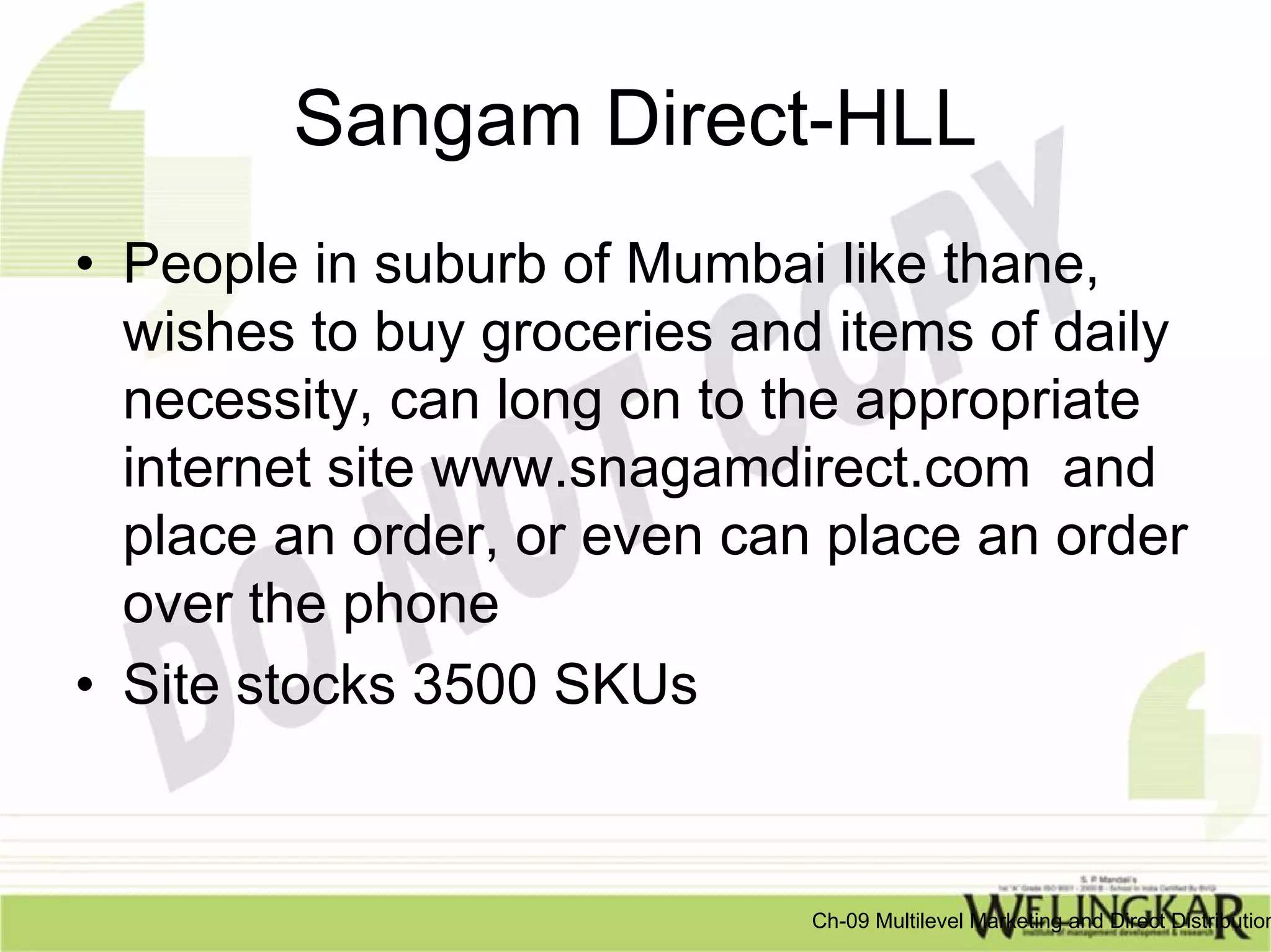 Sangam Direct-HLL
• People in suburb of Mumbai like thane,
  wishes to buy groceries and items of daily
  necessity, can long on to the appropriate
  internet site www.snagamdirect.com and
  place an order, or even can place an order
  over the phone
• Site stocks 3500 SKUs


                             Ch-09 Multilevel Marketing and Direct Distribution
 