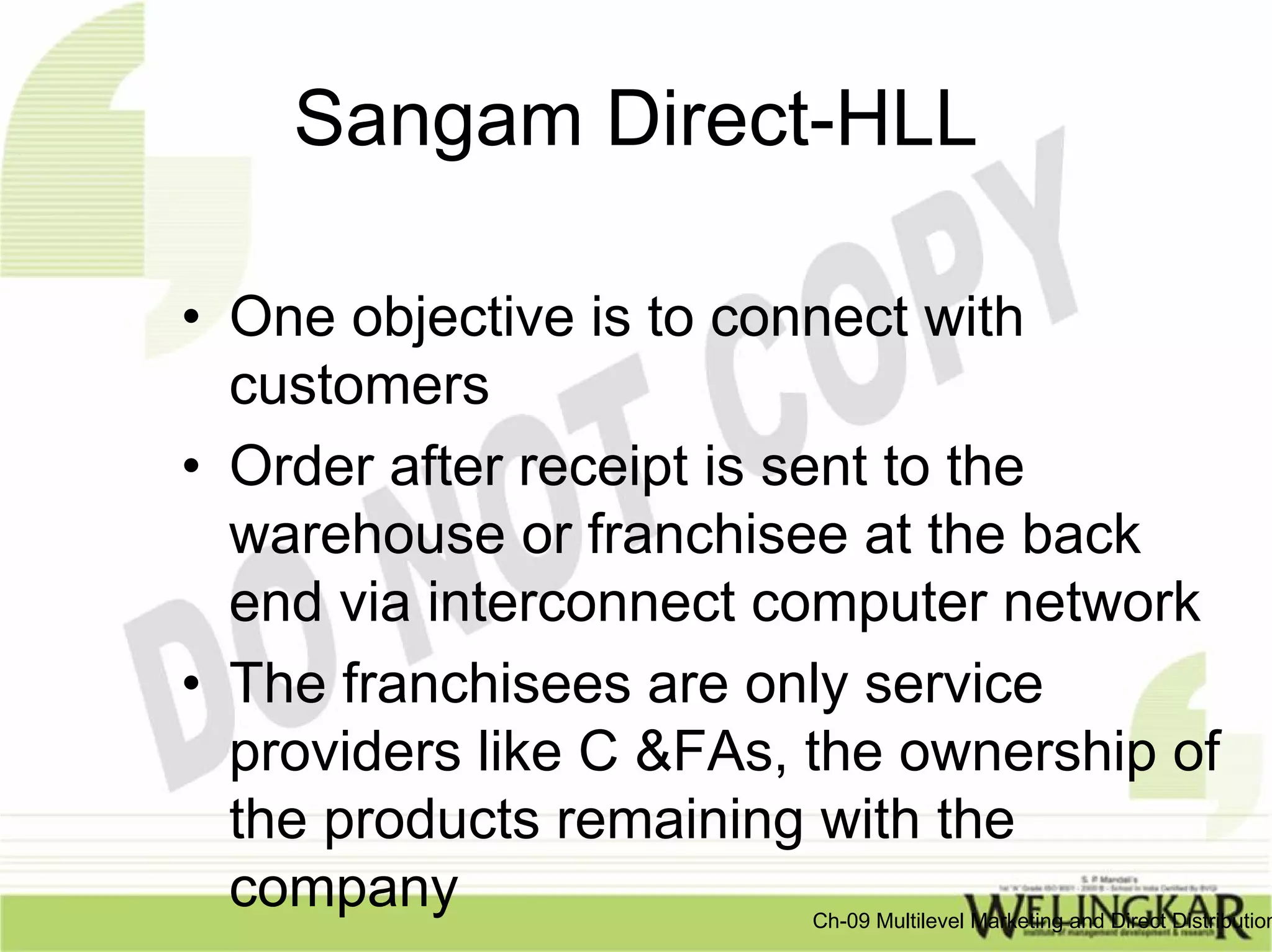 Sangam Direct-HLL

• One objective is to connect with
  customers
• Order after receipt is sent to the
  warehouse or franchisee at the back
  end via interconnect computer network
• The franchisees are only service
  providers like C &FAs, the ownership of
  the products remaining with the
  company               Ch-09 Multilevel Marketing and Direct Distribution
 