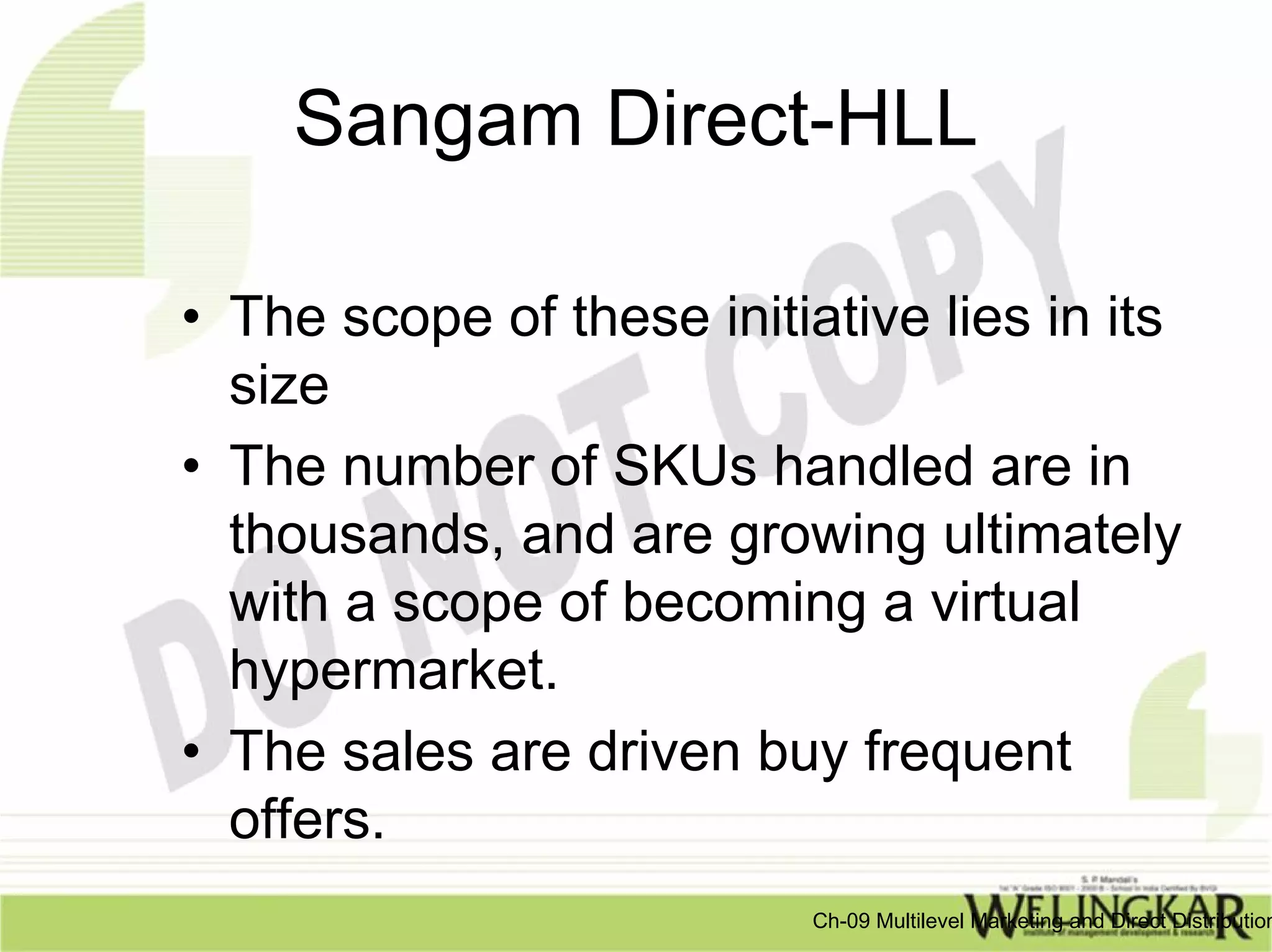 Sangam Direct-HLL

• The scope of these initiative lies in its
  size
• The number of SKUs handled are in
  thousands, and are growing ultimately
  with a scope of becoming a virtual
  hypermarket.
• The sales are driven buy frequent
  offers.
                           Ch-09 Multilevel Marketing and Direct Distribution
 