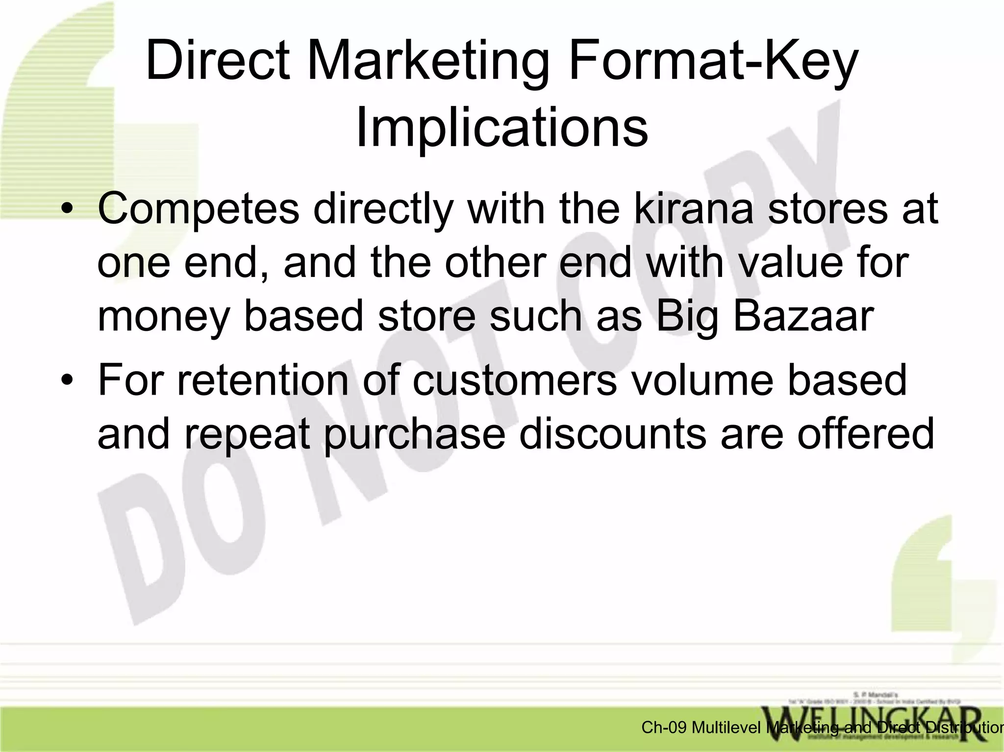 Direct Marketing Format-Key
            Implications
• Competes directly with the kirana stores at
  one end, and the other end with value for
  money based store such as Big Bazaar
• For retention of customers volume based
  and repeat purchase discounts are offered




                             Ch-09 Multilevel Marketing and Direct Distribution
 