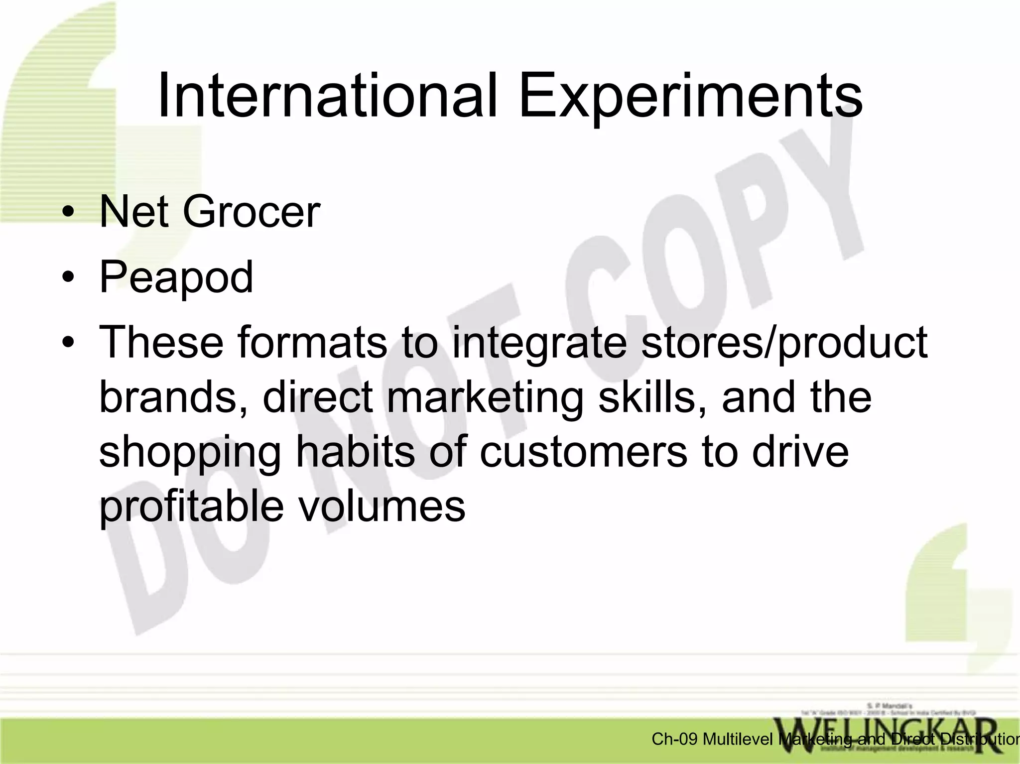 International Experiments
• Net Grocer
• Peapod
• These formats to integrate stores/product
  brands, direct marketing skills, and the
  shopping habits of customers to drive
  profitable volumes



                             Ch-09 Multilevel Marketing and Direct Distribution
 