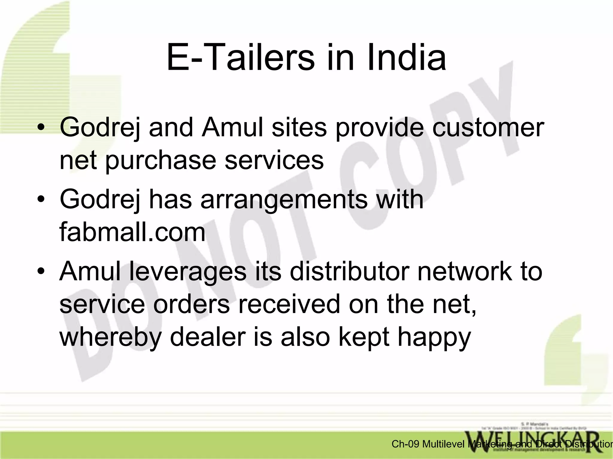 E-Tailers in India
• Godrej and Amul sites provide customer
  net purchase services
• Godrej has arrangements with
  fabmall.com
• Amul leverages its distributor network to
  service orders received on the net,
  whereby dealer is also kept happy


                              Ch-09 Multilevel Marketing and Direct Distribution
 
