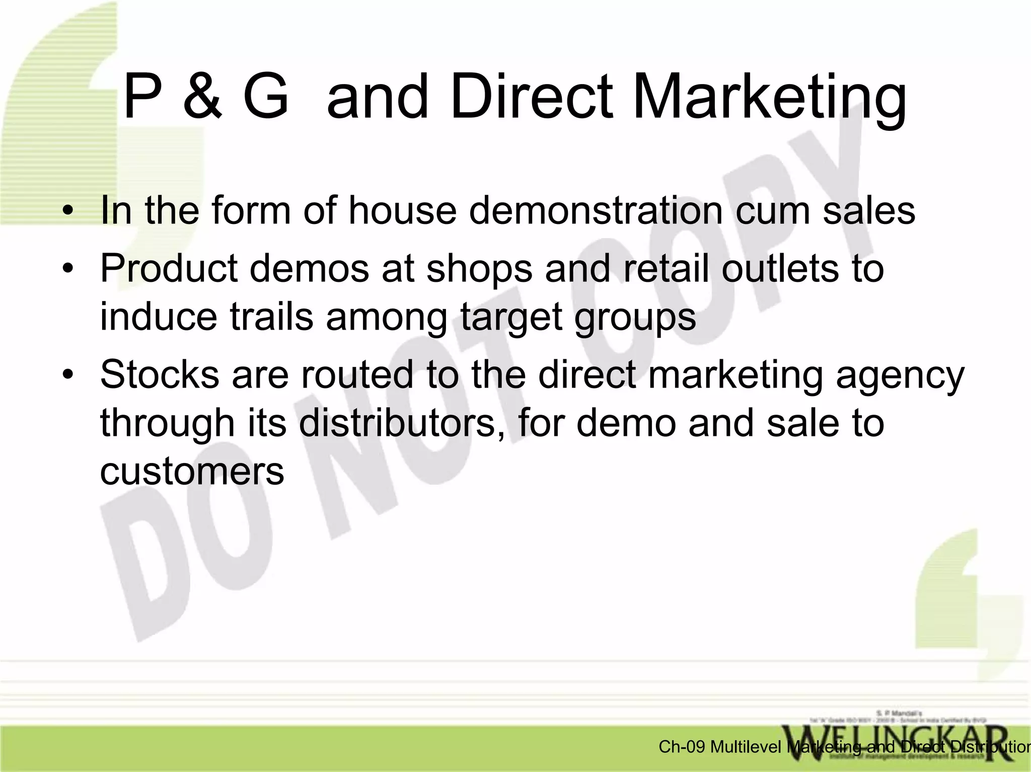 P & G and Direct Marketing
• In the form of house demonstration cum sales
• Product demos at shops and retail outlets to
  induce trails among target groups
• Stocks are routed to the direct marketing agency
  through its distributors, for demo and sale to
  customers




                                 Ch-09 Multilevel Marketing and Direct Distribution
 