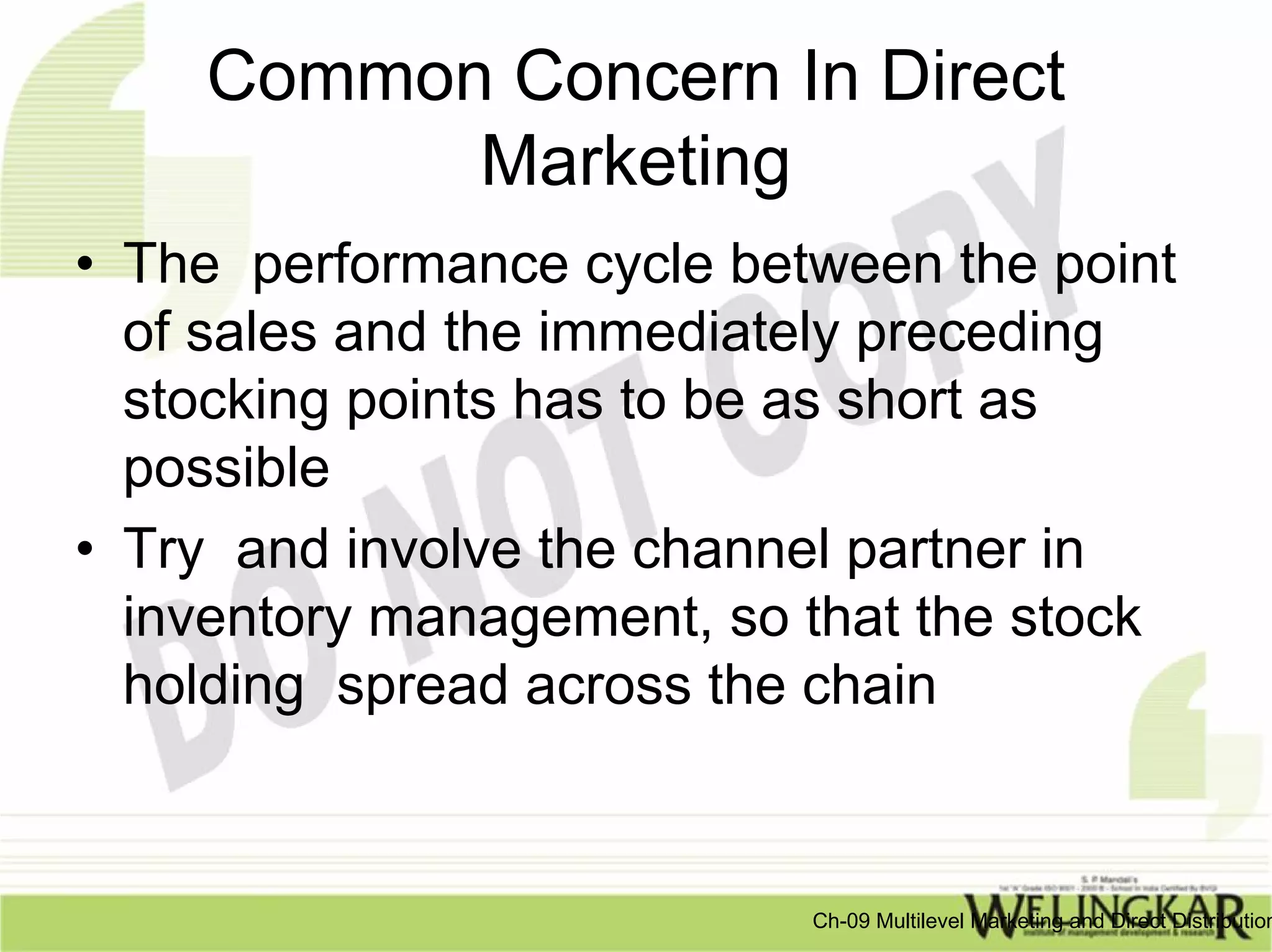 Common Concern In Direct
          Marketing
• The performance cycle between the point
  of sales and the immediately preceding
  stocking points has to be as short as
  possible
• Try and involve the channel partner in
  inventory management, so that the stock
  holding spread across the chain


                           Ch-09 Multilevel Marketing and Direct Distribution
 