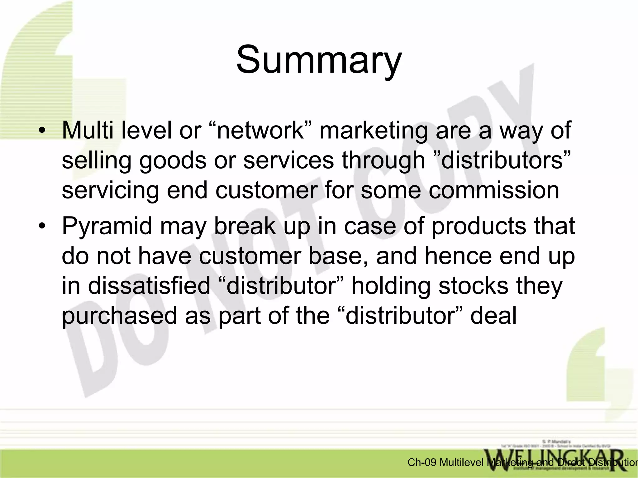 Summary
• Multi level or “network” marketing are a way of
  selling goods or services through ”distributors”
  servicing end customer for some commission
• Pyramid may break up in case of products that
  do not have customer base, and hence end up
  in dissatisfied “distributor” holding stocks they
  purchased as part of the “distributor” deal




                                   Ch-09 Multilevel Marketing and Direct Distribution
 