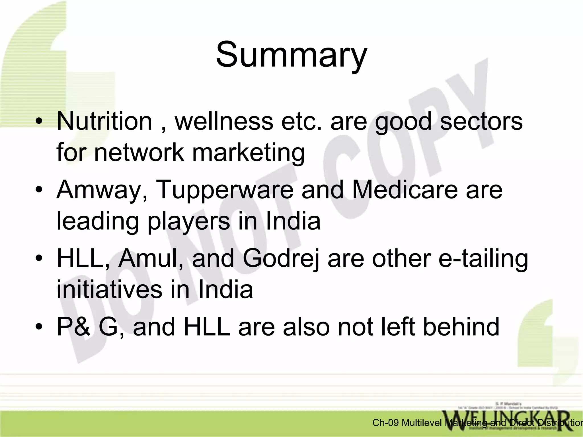 Summary
• Nutrition , wellness etc. are good sectors
  for network marketing
• Amway, Tupperware and Medicare are
  leading players in India
• HLL, Amul, and Godrej are other e-tailing
  initiatives in India
• P& G, and HLL are also not left behind


                              Ch-09 Multilevel Marketing and Direct Distribution
 