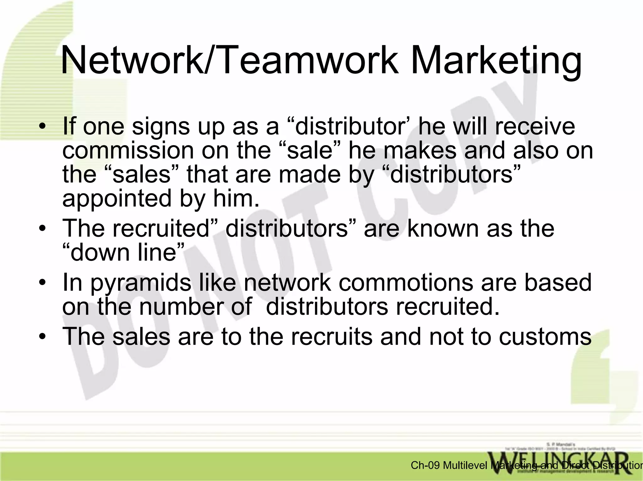 Network/Teamwork Marketing
• If one signs up as a “distributor’ he will receive
  commission on the “sale” he makes and also on
  the “sales” that are made by “distributors”
  appointed by him.
• The recruited” distributors” are known as the
  “down line”
• In pyramids like network commotions are based
  on the number of distributors recruited.
• The sales are to the recruits and not to customs



                                  Ch-09 Multilevel Marketing and Direct Distribution
 