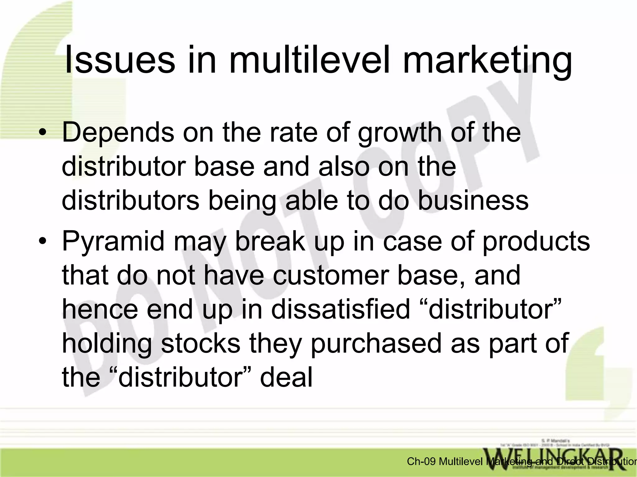 Issues in multilevel marketing
• Depends on the rate of growth of the
  distributor base and also on the
  distributors being able to do business
• Pyramid may break up in case of products
  that do not have customer base, and
  hence end up in dissatisfied “distributor”
  holding stocks they purchased as part of
  the “distributor” deal

                             Ch-09 Multilevel Marketing and Direct Distribution
 