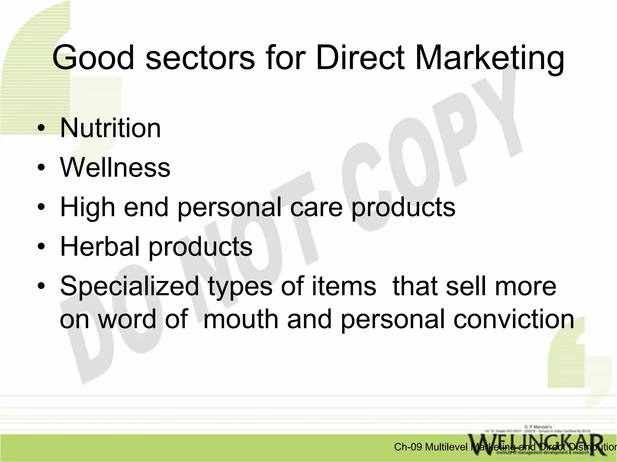 Good sectors for Direct Marketing
•   Nutrition
•   Wellness
•   High end personal care products
•   Herbal products
•   Specialized types of items that sell more
    on word of mouth and personal conviction



                              Ch-09 Multilevel Marketing and Direct Distribution
 