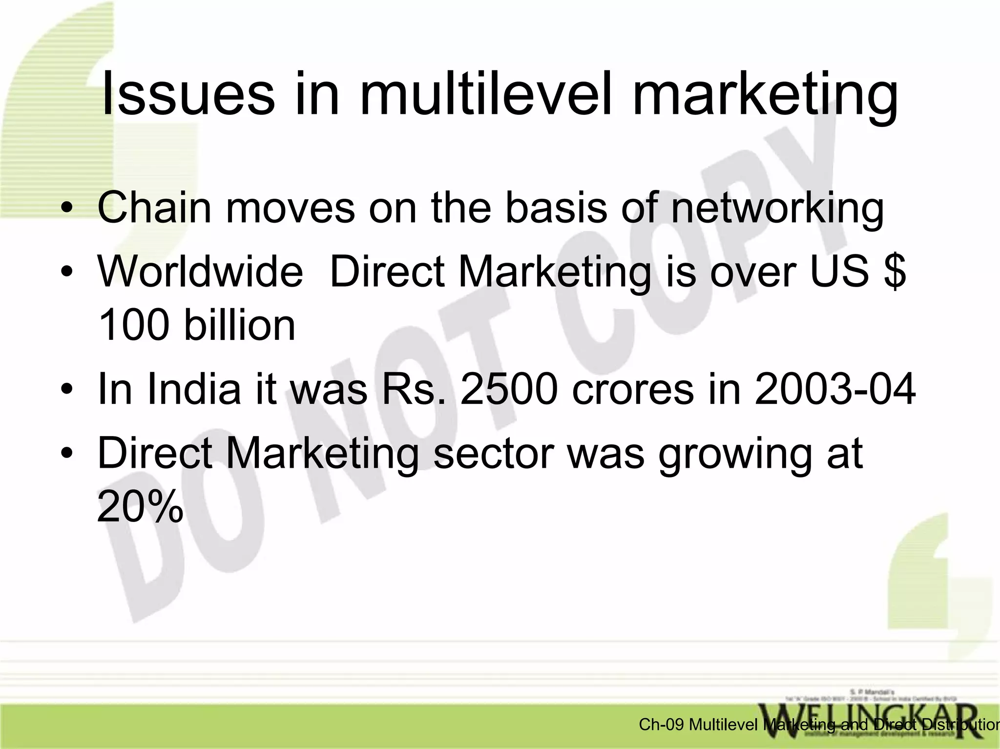 Issues in multilevel marketing
• Chain moves on the basis of networking
• Worldwide Direct Marketing is over US $
  100 billion
• In India it was Rs. 2500 crores in 2003-04
• Direct Marketing sector was growing at
  20%



                             Ch-09 Multilevel Marketing and Direct Distribution
 