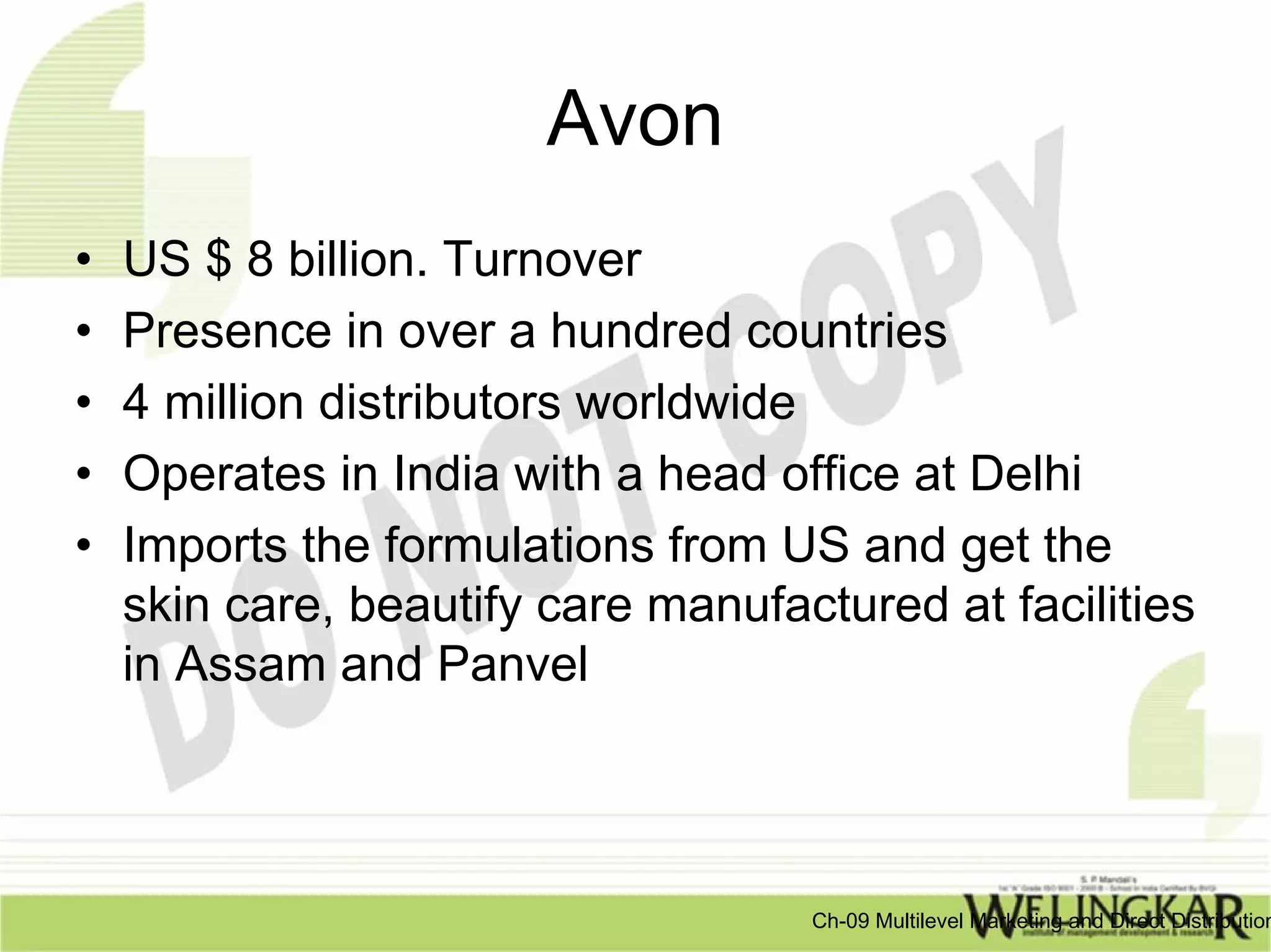 Avon
•   US $ 8 billion. Turnover
•   Presence in over a hundred countries
•   4 million distributors worldwide
•   Operates in India with a head office at Delhi
•   Imports the formulations from US and get the
    skin care, beautify care manufactured at facilities
    in Assam and Panvel



                                    Ch-09 Multilevel Marketing and Direct Distribution
 