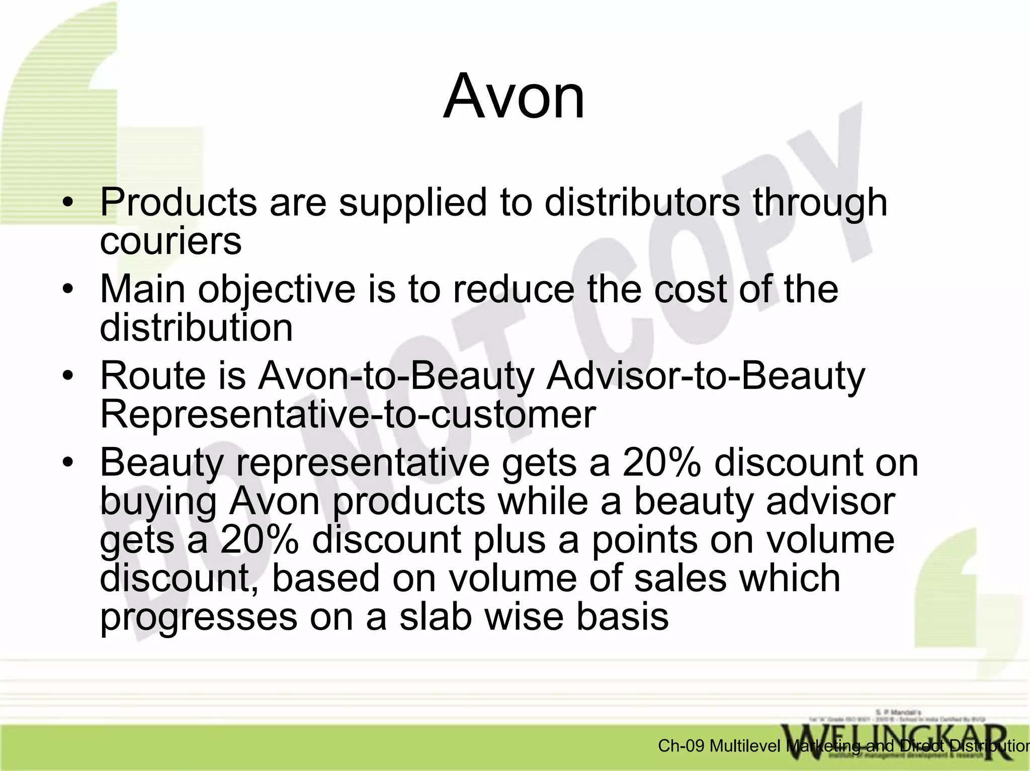 Avon
• Products are supplied to distributors through
  couriers
• Main objective is to reduce the cost of the
  distribution
• Route is Avon-to-Beauty Advisor-to-Beauty
  Representative-to-customer
• Beauty representative gets a 20% discount on
  buying Avon products while a beauty advisor
  gets a 20% discount plus a points on volume
  discount, based on volume of sales which
  progresses on a slab wise basis


                                Ch-09 Multilevel Marketing and Direct Distribution
 