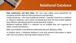 Data warehouses and data lakes: The two most widely used repositories for
managing analytics data are data warehouses and data lakes.
A data warehouse -- the more traditional method -- typically is based on a relational
or columnar database, and it stores structured data that has been pulled together
from different operational systems and prepared for analysis.
Relational database (RDB) is a collective set of multiple data sets organized by
tables, records and columns.
RDBs also establish a well-defined relationship between database tables.
In simplest terms, a relational database is one that presents information in tables
with rows and columns showing relation between them.
Relational Database
11
 