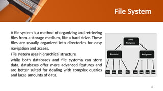 File System
A file system is a method of organizing and retrieving
files from a storage medium, like a hard drive. These
files are usually organized into directories for easy
navigation and access.
File system uses hierarchical structure
while both databases and file systems can store
data, databases offer more advanced features and
are better suited for dealing with complex queries
and large amounts of data.
12
 