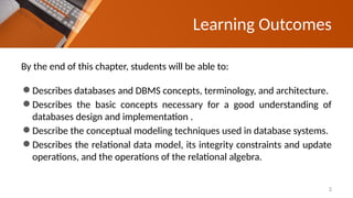 Learning Outcomes
By the end of this chapter, students will be able to:
⚫Describes databases and DBMS concepts, terminology, and architecture.
⚫Describes the basic concepts necessary for a good understanding of
databases design and implementation .
⚫Describe the conceptual modeling techniques used in database systems.
⚫Describes the relational data model, its integrity constraints and update
operations, and the operations of the relational algebra.
2
 