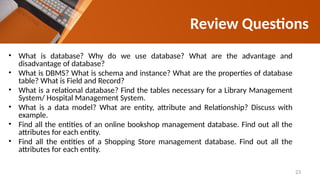 Review Questions
• What is database? Why do we use database? What are the advantage and
disadvantage of database?
• What is DBMS? What is schema and instance? What are the properties of database
table? What is Field and Record?
• What is a relational database? Find the tables necessary for a Library Management
System/ Hospital Management System.
• What is a data model? What are entity, attribute and Relationship? Discuss with
example.
• Find all the entities of an online bookshop management database. Find out all the
attributes for each entity.
• Find all the entities of a Shopping Store management database. Find out all the
attributes for each entity.
23
 