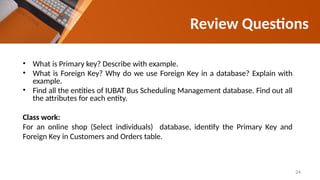 Review Questions
• What is Primary key? Describe with example.
• What is Foreign Key? Why do we use Foreign Key in a database? Explain with
example.
• Find all the entities of IUBAT Bus Scheduling Management database. Find out all
the attributes for each entity.
Class work:
For an online shop (Select individuals) database, identify the Primary Key and
Foreign Key in Customers and Orders table.
24
 