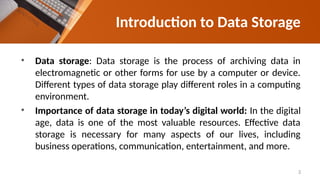 Introduction to Data Storage
• Data storage: Data storage is the process of archiving data in
electromagnetic or other forms for use by a computer or device.
Different types of data storage play different roles in a computing
environment.
• Importance of data storage in today’s digital world: In the digital
age, data is one of the most valuable resources. Effective data
storage is necessary for many aspects of our lives, including
business operations, communication, entertainment, and more.
3
 