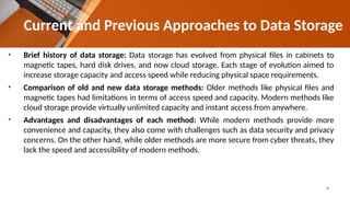 Current and Previous Approaches to Data Storage
• Brief history of data storage: Data storage has evolved from physical files in cabinets to
magnetic tapes, hard disk drives, and now cloud storage. Each stage of evolution aimed to
increase storage capacity and access speed while reducing physical space requirements.
• Comparison of old and new data storage methods: Older methods like physical files and
magnetic tapes had limitations in terms of access speed and capacity. Modern methods like
cloud storage provide virtually unlimited capacity and instant access from anywhere.
• Advantages and disadvantages of each method: While modern methods provide more
convenience and capacity, they also come with challenges such as data security and privacy
concerns. On the other hand, while older methods are more secure from cyber threats, they
lack the speed and accessibility of modern methods.
4
 