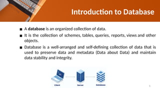 Introduction to Database
▪ A database is an organized collection of data.
▪ It is the collection of schemes, tables, queries, reports, views and other
objects.
▪ Database is a well-arranged and self-defining collection of data that is
used to preserve data and metadata (Data about Data) and maintain
data stability and integrity.
5
 