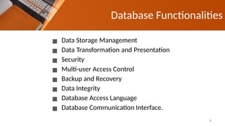 Database Functionalities
▪ Data Storage Management
▪ Data Transformation and Presentation
▪ Security
▪ Multi-user Access Control
▪ Backup and Recovery
▪ Data Integrity
▪ Database Access Language
▪ Database Communication Interface.
6
 