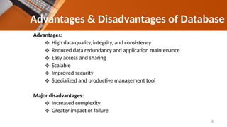 Advantages & Disadvantages of Database
Advantages:
❖ High data quality, integrity, and consistency
❖ Reduced data redundancy and application maintenance
❖ Easy access and sharing
❖ Scalable
❖ Improved security
❖ Specialized and productive management tool
Major disadvantages:
❖ Increased complexity
❖ Greater impact of failure
8
 