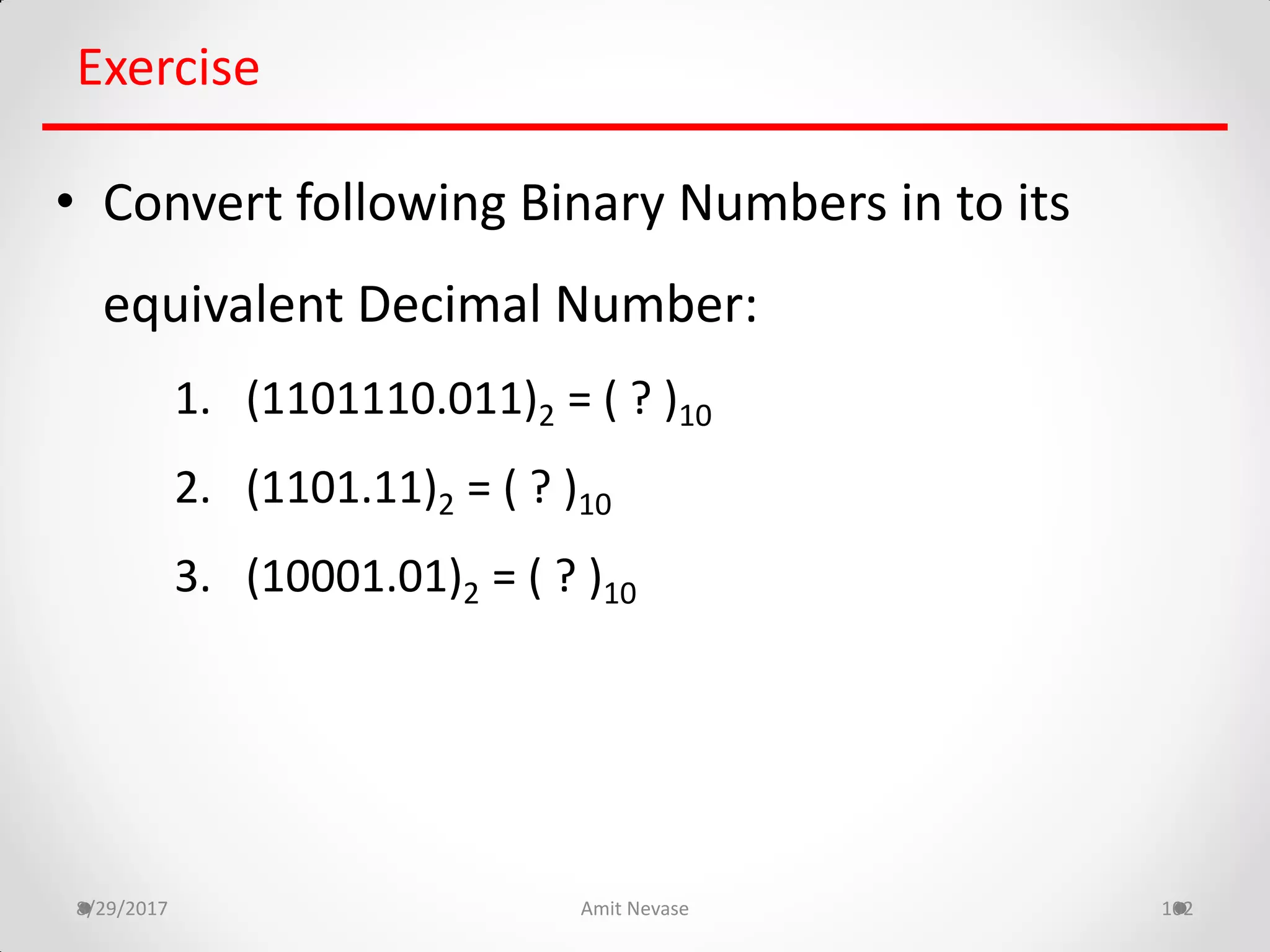 8/29/2017 Amit Nevase 102
Exercise
• Convert following Binary Numbers in to its
equivalent Decimal Number:
1. (1101110.011)2 = ( ? )10
2. (1101.11)2 = ( ? )10
3. (10001.01)2 = ( ? )10
 